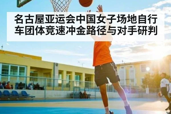 名古屋亚运会中国女子场地自行车团体竞速冲金路径与对手研判（kaiyun）