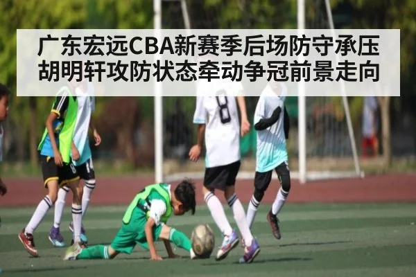 广东宏远CBA新赛季后场防守承压 胡明轩攻防状态牵动争冠前景走向