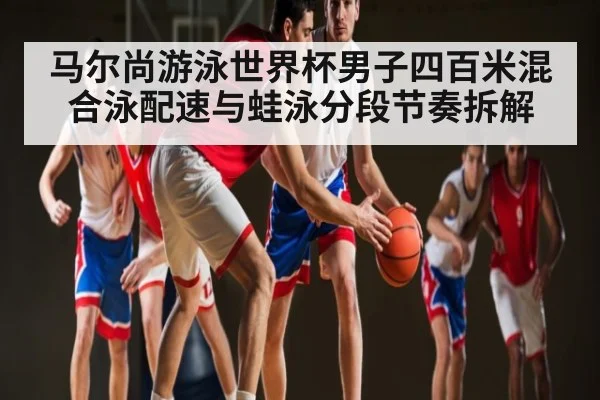 马尔尚游泳世界杯男子四百米混合泳配速与蛙泳分段节奏拆解（kaiyun）